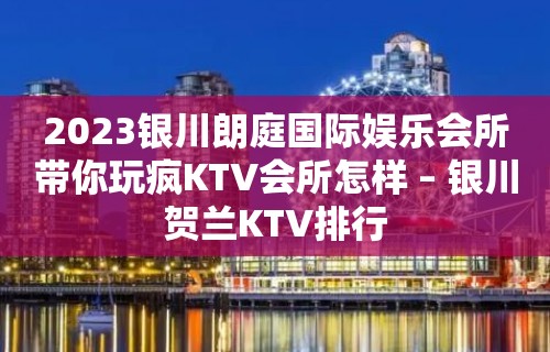 2023银川朗庭国际娱乐会所带你玩疯KTV会所怎样 – 银川贺兰KTV排行