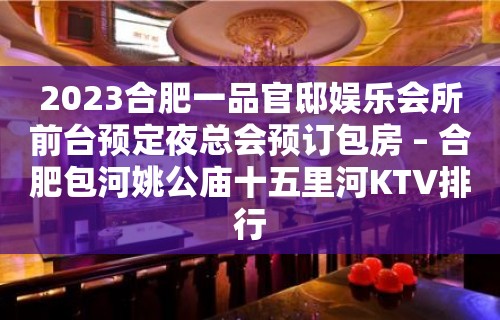 2023合肥一品官邸娱乐会所前台预定夜总会预订包房 – 合肥包河姚公庙十五里河KTV排行