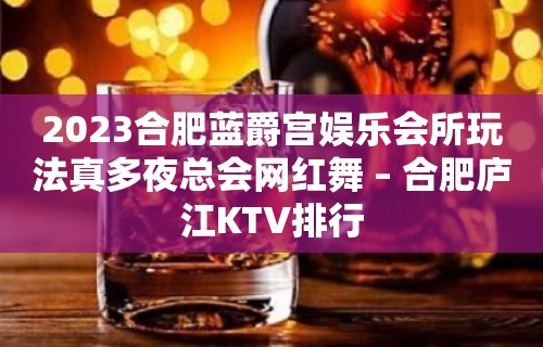 2023合肥蓝爵宫娱乐会所玩法真多夜总会网红舞 – 合肥庐江KTV排行