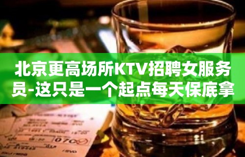 北京更高场所KTV招聘女服务员-这只是一个起点每天保底拿