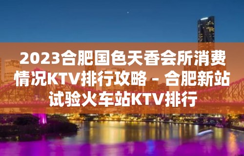 2023合肥国色天香会所消费情况KTV排行攻略 – 合肥新站试验火车站KTV排行