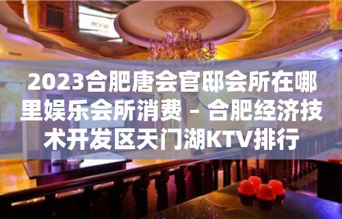 2023合肥唐会官邸会所在哪里娱乐会所消费 – 合肥经济技术开发区天门湖KTV排行