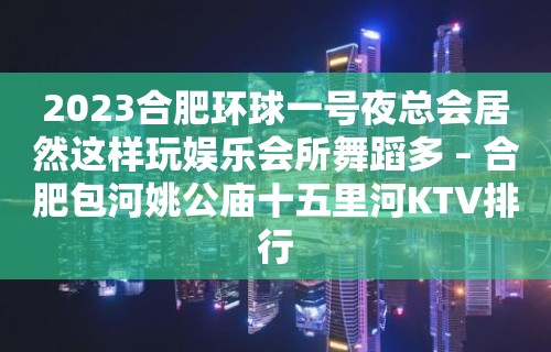 2023合肥环球一号夜总会居然这样玩娱乐会所舞蹈多 – 合肥包河姚公庙十五里河KTV排行