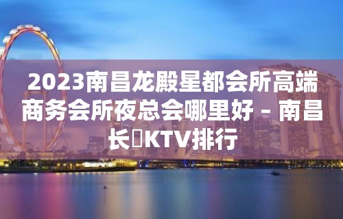 2023南昌龙殿星都会所高端商务会所夜总会哪里好 – 南昌长堎KTV排行