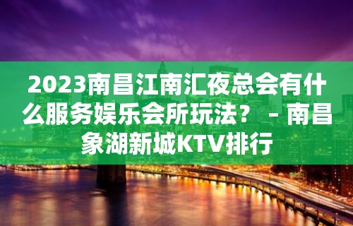 2023南昌江南汇夜总会有什么服务娱乐会所玩法？ – 南昌象湖新城KTV排行