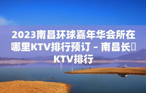 2023南昌环球嘉年华会所在哪里KTV排行预订 – 南昌长堎KTV排行