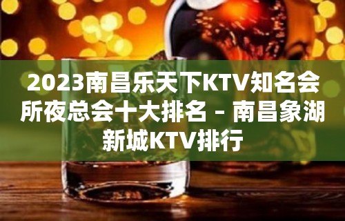 2023南昌乐天下KTV知名会所夜总会十大排名 – 南昌象湖新城KTV排行