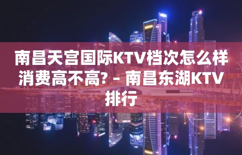 南昌天宫国际KTV档次怎么样消费高不高? – 南昌东湖KTV排行