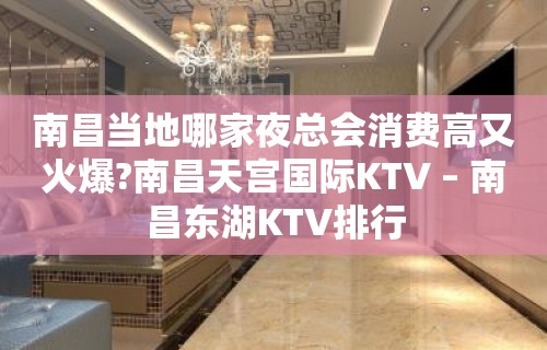 南昌当地哪家夜总会消费高又火爆?南昌天宫国际KTV – 南昌东湖KTV排行