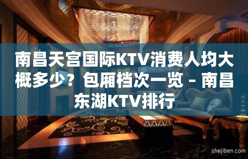 南昌天宫国际KTV消费人均大概多少？包厢档次一览 – 南昌东湖KTV排行