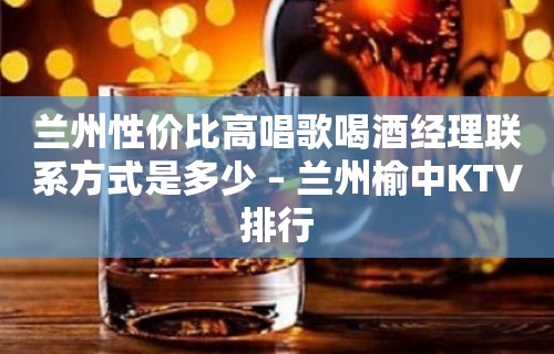 兰州性价比高唱歌喝酒经理联系方式是多少 – 兰州榆中KTV排行