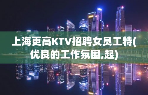 上海更高KTV招聘女员工特(优良的工作氛围,起)