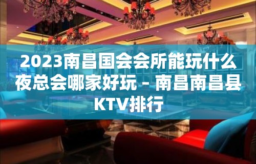 2023南昌国会会所能玩什么夜总会哪家好玩 – 南昌南昌县KTV排行