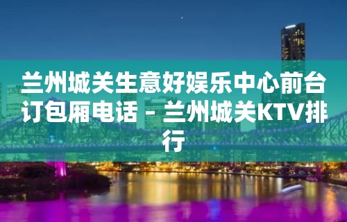 兰州城关生意好娱乐中心前台订包厢电话 – 兰州城关KTV排行