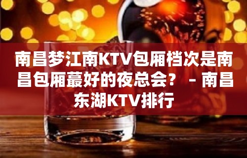 南昌梦江南KTV包厢档次是南昌包厢蕞好的夜总会？ – 南昌东湖KTV排行