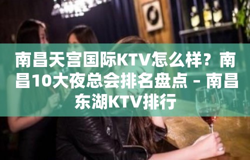 南昌天宫国际KTV怎么样？南昌10大夜总会排名盘点 – 南昌东湖KTV排行