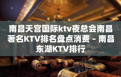 南昌天宫国际ktv夜总会南昌著名KTV排名盘点消费 – 南昌东湖KTV排行