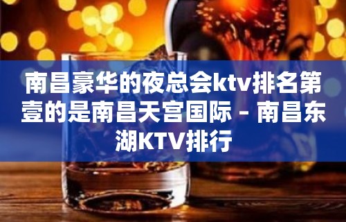 南昌豪华的夜总会ktv排名第壹的是南昌天宫国际 – 南昌东湖KTV排行