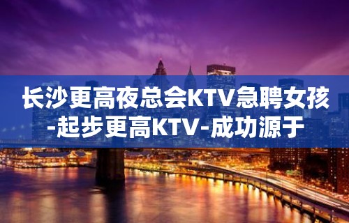 长沙更高夜总会KTV急聘女孩-起步更高KTV-成功源于