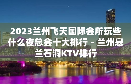 2023兰州飞天国际会所玩些什么夜总会十大排行 – 兰州皋兰石洞KTV排行