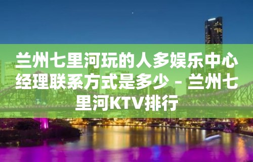 兰州七里河玩的人多娱乐中心经理联系方式是多少 – 兰州七里河KTV排行