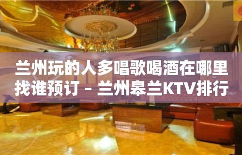 兰州玩的人多唱歌喝酒在哪里找谁预订 – 兰州皋兰KTV排行