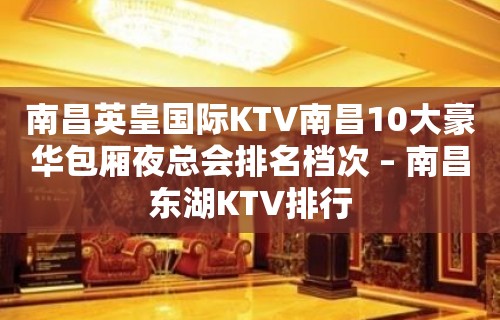 南昌英皇国际KTV南昌10大豪华包厢夜总会排名档次 – 南昌东湖KTV排行