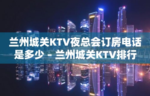 兰州城关KTV夜总会订房电话是多少 – 兰州城关KTV排行