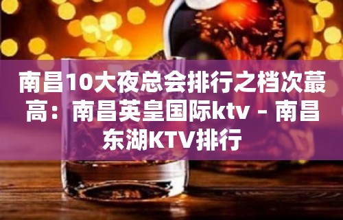 南昌10大夜总会排行之档次蕞高：南昌英皇国际ktv – 南昌东湖KTV排行