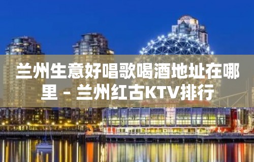 兰州生意好唱歌喝酒地址在哪里 – 兰州红古KTV排行