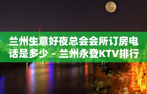 兰州生意好夜总会会所订房电话是多少 – 兰州永登KTV排行