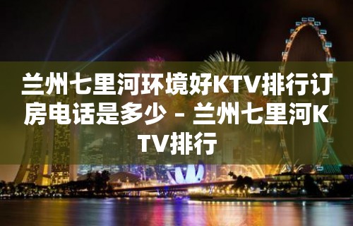 兰州七里河环境好KTV排行订房电话是多少 – 兰州七里河KTV排行