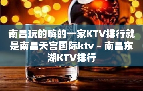 南昌玩的嗨的一家KTV排行就是南昌天宫国际ktv – 南昌东湖KTV排行