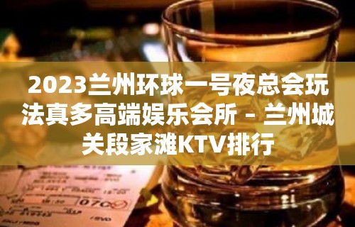 2023兰州环球一号夜总会玩法真多高端娱乐会所 – 兰州城关段家滩KTV排行