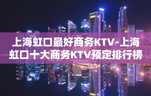 上海虹口最好商务KTV-上海虹口十大商务KTV预定排行榜