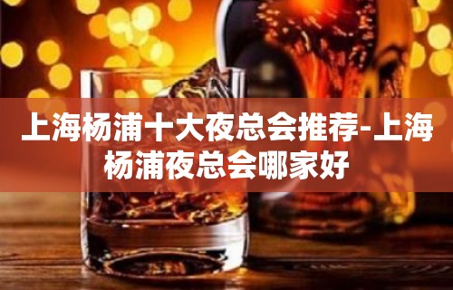 上海杨浦十大夜总会推荐-上海杨浦夜总会哪家好