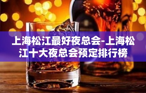 上海松江最好夜总会-上海松江十大夜总会预定排行榜