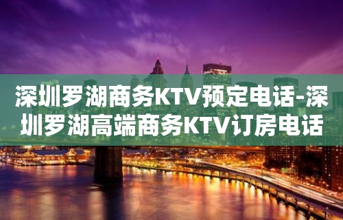 深圳罗湖商务KTV预定电话-深圳罗湖高端商务KTV订房电话