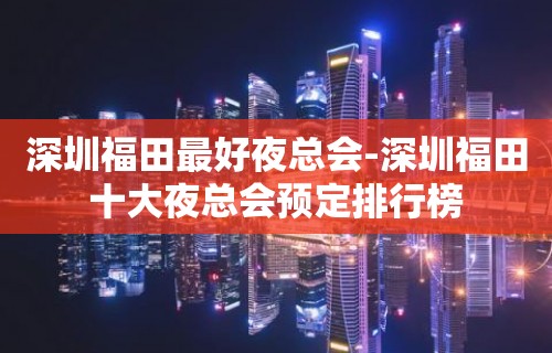 深圳福田最好夜总会-深圳福田十大夜总会预定排行榜