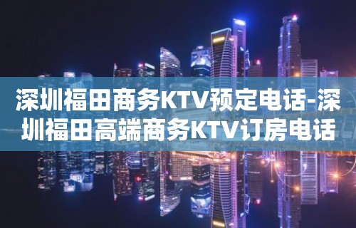 深圳福田商务KTV预定电话-深圳福田高端商务KTV订房电话