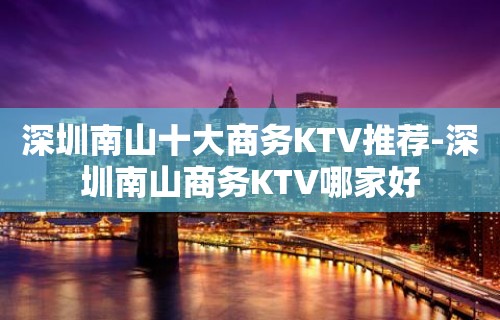 深圳南山十大商务KTV推荐-深圳南山商务KTV哪家好