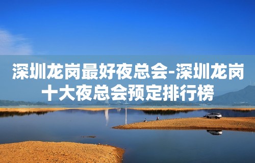 深圳龙岗最好夜总会-深圳龙岗十大夜总会预定排行榜