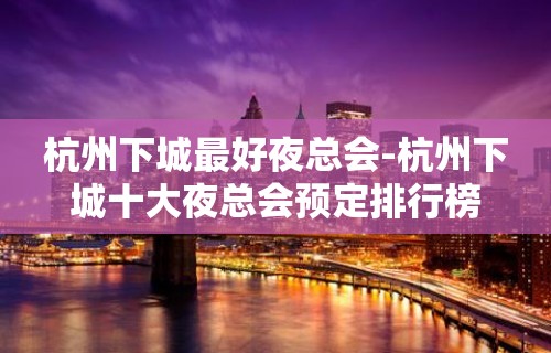 杭州下城最好夜总会-杭州下城十大夜总会预定排行榜