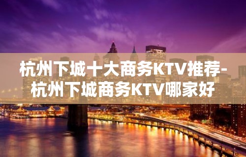 杭州下城十大商务KTV推荐-杭州下城商务KTV哪家好