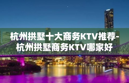 杭州拱墅十大商务KTV推荐-杭州拱墅商务KTV哪家好