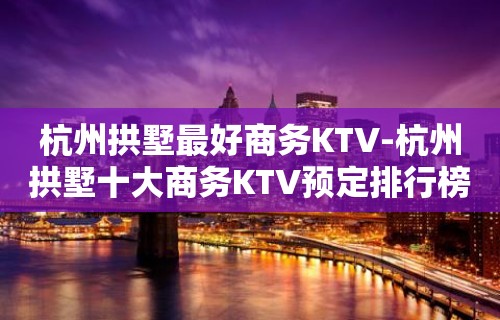 杭州拱墅最好商务KTV-杭州拱墅十大商务KTV预定排行榜