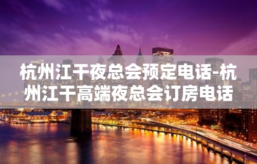 杭州江干夜总会预定电话-杭州江干高端夜总会订房电话