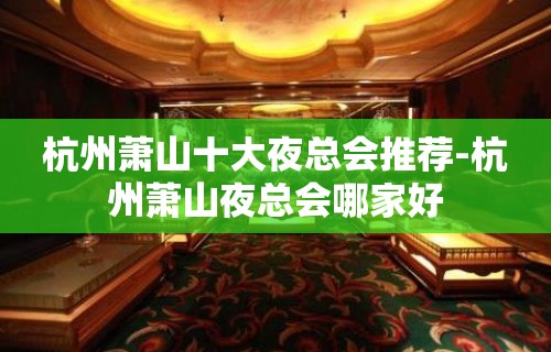 杭州萧山十大夜总会推荐-杭州萧山夜总会哪家好