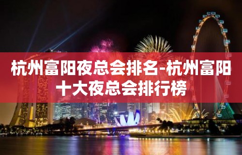 杭州富阳夜总会排名-杭州富阳十大夜总会排行榜