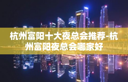 杭州富阳十大夜总会推荐-杭州富阳夜总会哪家好